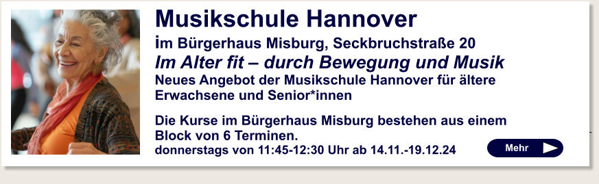 Mehr   Musikschule Hannover im Bürgerhaus Misburg, Seckbruchstraße 20 Im Alter fit – durch Bewegung und Musik  Neues Angebot der Musikschule Hannover für ältere Erwachsene und Senior*innen  Die Kurse im Bürgerhaus Misburg bestehen aus einem Block von 6 Terminen.  donnerstags von 11:45-12:30 Uhr ab 14.11.-19.12.24