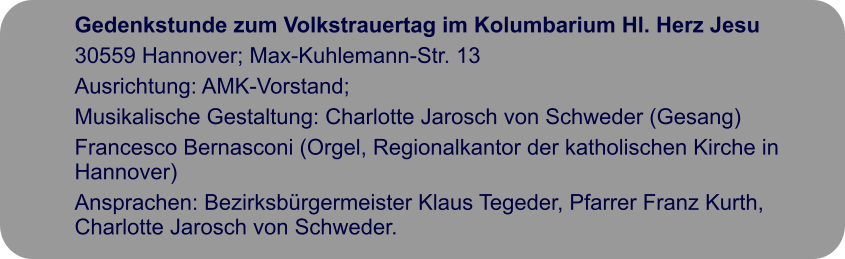 Gedenkstunde zum Volkstrauertag im Kolumbarium Hl. Herz Jesu 30559 Hannover; Max-Kuhlemann-Str. 13 Ausrichtung: AMK-Vorstand;  Musikalische Gestaltung: Charlotte Jarosch von Schweder (Gesang)  Francesco Bernasconi (Orgel, Regionalkantor der katholischen Kirche in Hannover)  Ansprachen: Bezirksbürgermeister Klaus Tegeder, Pfarrer Franz Kurth, Charlotte Jarosch von Schweder.