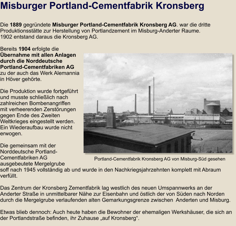 Misburger Portland-Cementfabrik Kronsberg  Die 1889 gegründete Misburger Portland-Cementfabrik Kronsberg AG. war die dritte Produktionsstätte zur Herstellung von Portlandzement im Misburg-Anderter Raume. 1902 entstand daraus die Kronsberg AG.  Bereits 1904 erfolgte die Übernahme mit allen Anlagen durch die Norddeutsche Portland-Cementfabriken AG zu der auch das Werk Alemannia in Höver gehörte.  Die Produktion wurde fortgeführt und musste schließlich nach zahlreichen Bombenangriffen mit verheerenden Zerstörungen gegen Ende des Zweiten Weltkrieges eingestellt werden. Ein Wiederaufbau wurde nicht erwogen.   Die gemeinsam mit der Norddeutsche Portland-Cementfabriken AG ausgebeutete Mergelgrube soff nach 1945 vollständig ab und wurde in den Nachkriegsjahrzehnten komplett mit Abraum verfüllt.   Das Zentrum der Kronsberg Zementfabrik lag westlich des neuen Umspannwerks an der Anderter Straße in unmittelbarer Nähe zur Eisenbahn und östlich der von Süden nach Norden durch die Mergelgrube verlaufenden alten Gemarkungsgrenze zwischen  Anderten und Misburg.  Etwas blieb dennoch: Auch heute haben die Bewohner der ehemaligen Werkshäuser, die sich an der Portlandstraße befinden, ihr Zuhause „auf Kronsberg“.    Portland-Cementfabrik Kronsberg AG von Misburg-Süd gesehen